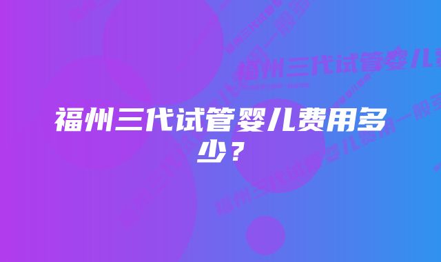 福州三代试管婴儿费用多少?