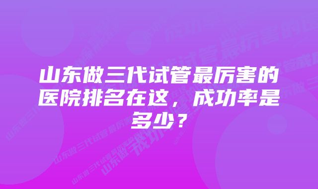 山东做三代试管最厉害的医院排名在这,成功率是多少?