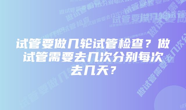 试管要做几轮试管检查?做试管需要去几次分别每次去几天?