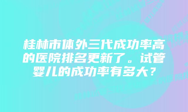 桂林市体外三代成功率高的医院排名更新了。试管婴儿的成功率有多大?