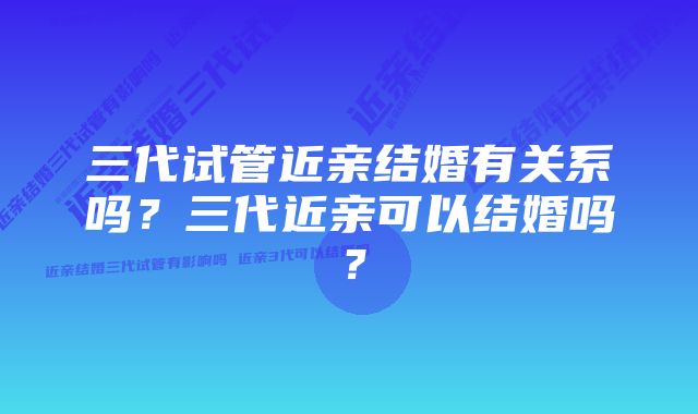 三代试管近亲结婚有关系吗?三代近亲可以结婚吗?