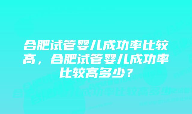 合肥试管婴儿成功率比较高,合肥试管婴儿成功率比较高多少?