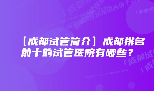 【成都试管简介】成都排名前十的试管医院有哪些?