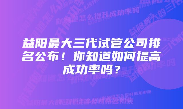 益阳最大三代试管公司排名公布!你知道如何提高成功率吗?