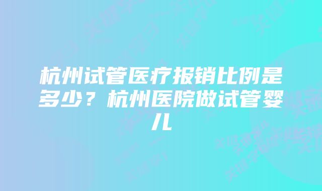 杭州试管医疗报销比例是多少?杭州医院做试管婴儿