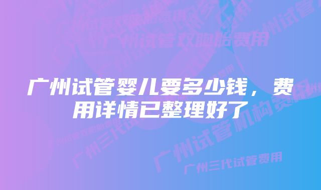 广州试管婴儿要多少钱,费用详情已整理好了