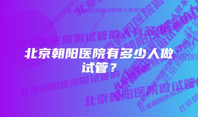 北京朝阳医院有多少人做试管?