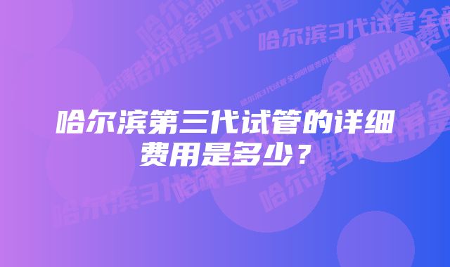 哈尔滨第三代试管的详细费用是多少?