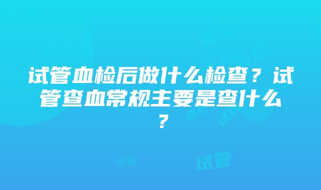 试管血检后做什么检查?试管查血常规主要是查什么?