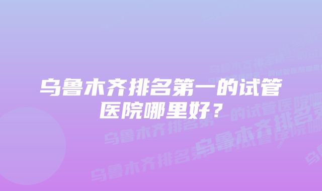 乌鲁木齐排名第一的试管医院哪里好?