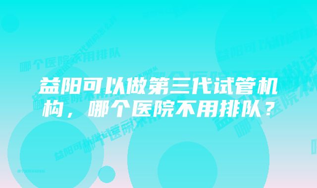 益阳可以做第三代试管机构,哪个医院不用排队?