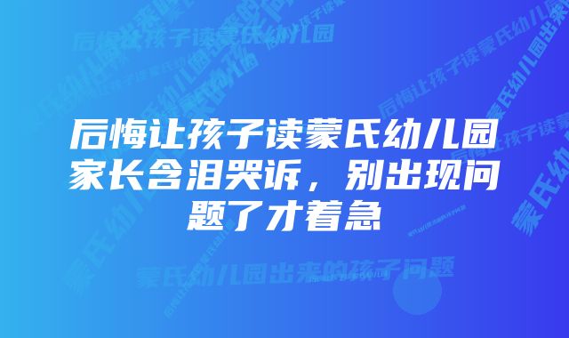 后悔让孩子读蒙氏幼儿园家长含泪哭诉,别出现问题了才着急