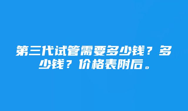 第三代试管需要多少钱?多少钱?价格表附后。