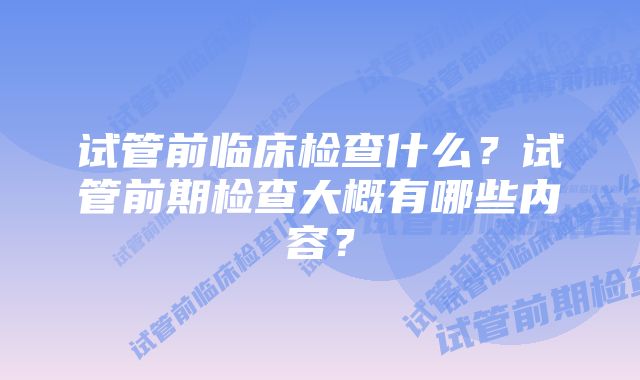 试管前临床检查什么?试管前期检查大概有哪些内容?