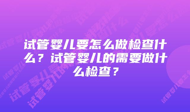 试管婴儿要怎么做检查什么?试管婴儿的需要做什么检查?
