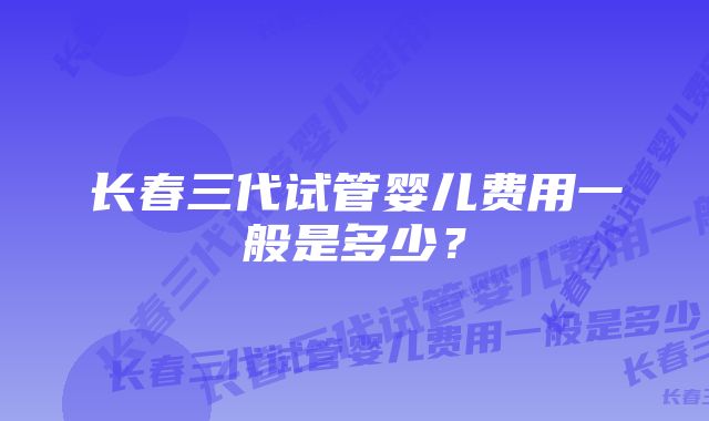 长春三代试管婴儿费用一般是多少?