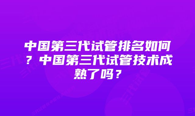 中国第三代试管排名如何?中国第三代试管技术成熟了吗?