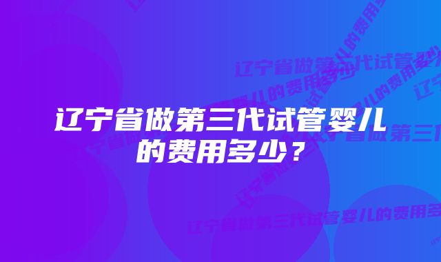 辽宁省做第三代试管婴儿的费用多少?