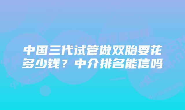 中国三代试管做双胎要花多少钱?中介排名能信吗