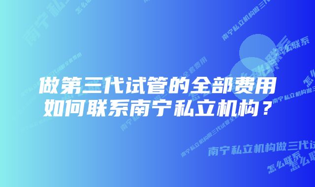 做第三代试管的全部费用如何联系南宁私立机构?