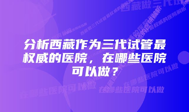 分析西藏作为三代试管最权威的医院,在哪些医院可以做?