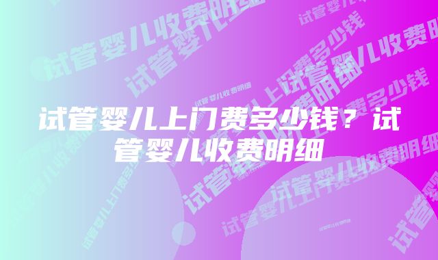 试管婴儿上门费多少钱?试管婴儿收费明细