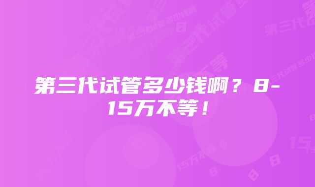 第三代试管多少钱啊?8-15万不等!