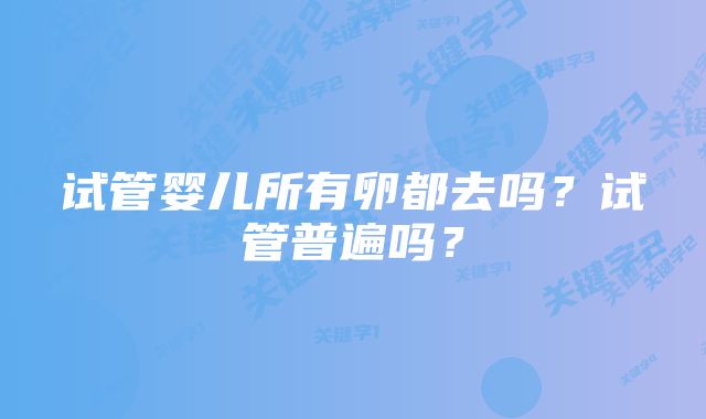 试管婴儿所有卵都去吗?试管普遍吗?