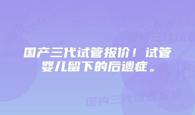 国产三代试管报价!试管婴儿留下的后遗症。