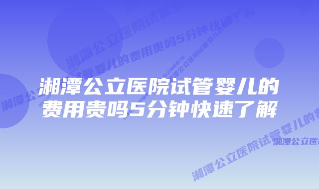 湘潭公立医院试管婴儿的费用贵吗5分钟快速了解