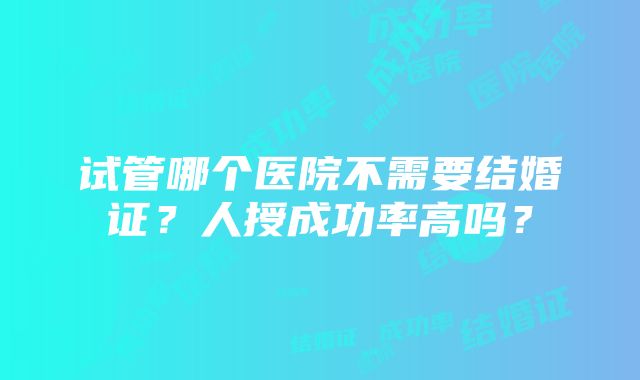 试管哪个医院不需要结婚证?人授成功率高吗?