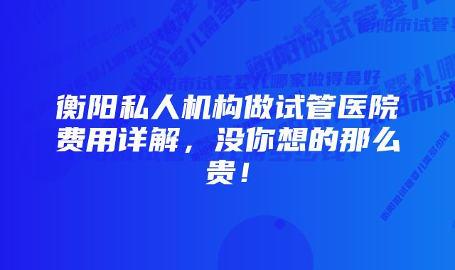 衡阳私人机构做试管医院费用详解,没你想的那么贵!