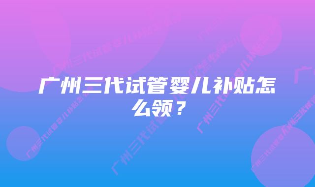 广州三代试管婴儿补贴怎么领?