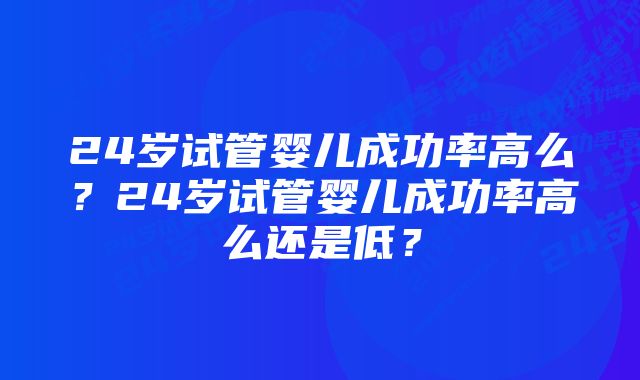24岁试管婴儿成功率高么?24岁试管婴儿成功率高么还是低?