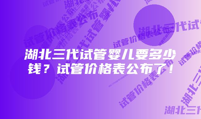 湖北三代试管婴儿要多少钱?试管价格表公布了!