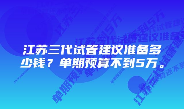 江苏三代试管建议准备多少钱?单期预算不到5万。