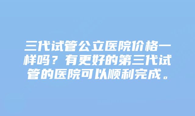 三代试管公立医院价格一样吗?有更好的第三代试管的医院可以顺利完成。