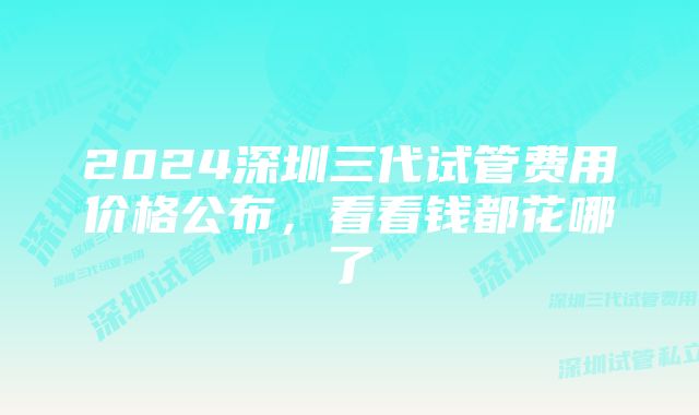 2024深圳三代试管费用价格公布,看看钱都花哪了