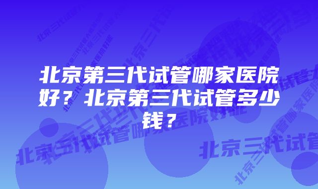 北京第三代试管哪家医院好?北京第三代试管多少钱?