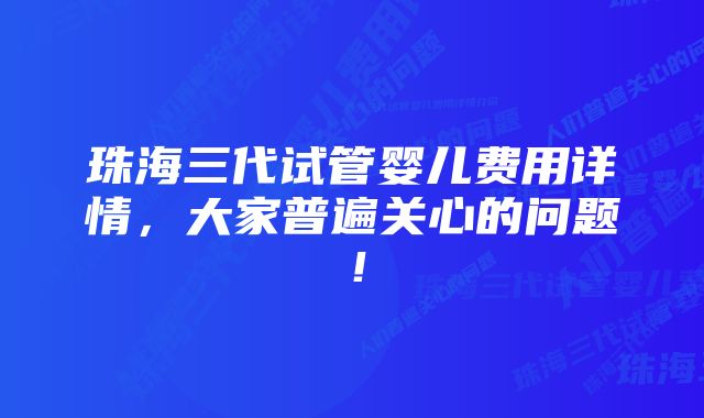 珠海三代试管婴儿费用详情,大家普遍关心的问题!