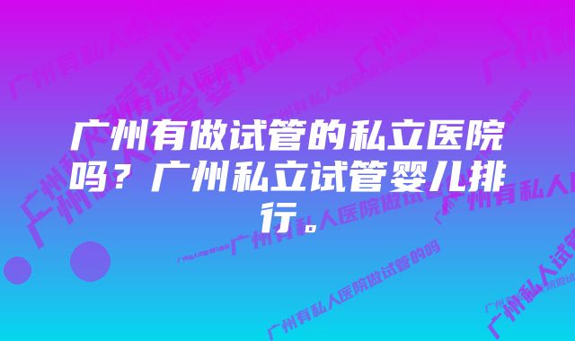 广州有做试管的私立医院吗?广州私立试管婴儿排行。