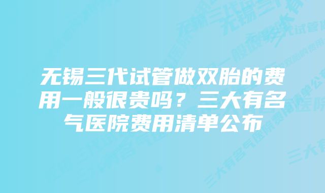 无锡三代试管做双胎的费用一般很贵吗?三大有名气医院费用清单公布