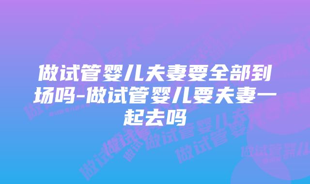 做试管婴儿夫妻要全部到场吗-做试管婴儿要夫妻一起去吗