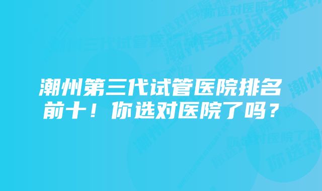 潮州第三代试管医院排名前十!你选对医院了吗?