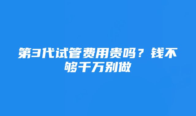 第3代试管费用贵吗?钱不够千万别做