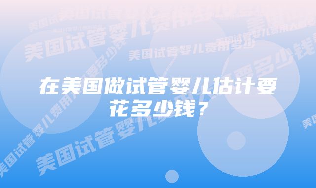 在美国做试管婴儿估计要花多少钱?