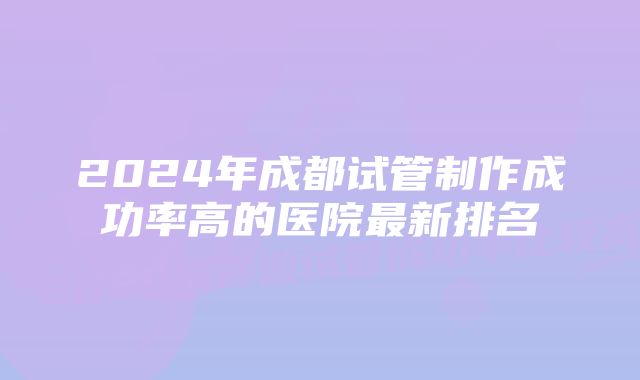 2024年成都试管制作成功率高的医院最新排名