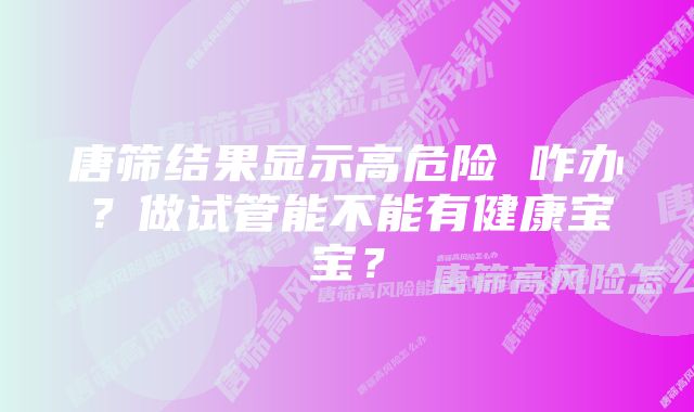 唐筛结果显示高危险 咋办?做试管能不能有健康宝宝?
