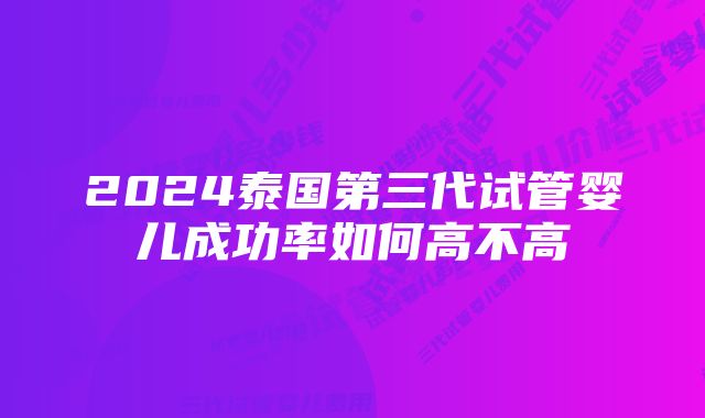 2024泰国第三代试管婴儿成功率如何高不高