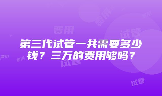 第三代试管一共需要多少钱?三万的费用够吗?